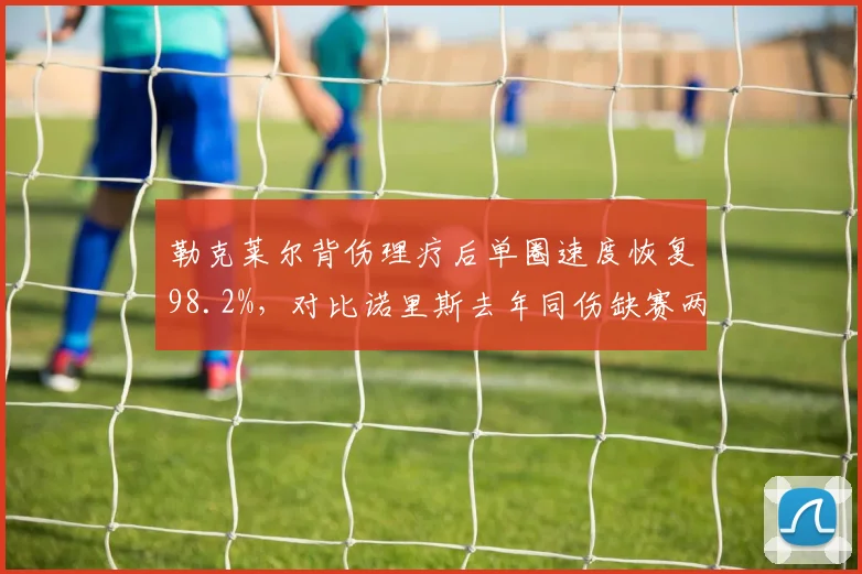 勒克莱尔背伤理疗后单圈速度恢复98.2%，对比诺里斯去年同伤缺赛两站引法拉利分歧